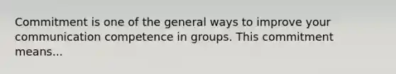 Commitment is one of the general ways to improve your communication competence in groups. This commitment means...