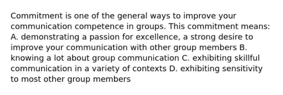 Commitment is one of the general ways to improve your communication competence in groups. This commitment means: A. demonstrating a passion for excellence, a strong desire to improve your communication with other group members B. knowing a lot about group communication C. exhibiting skillful communication in a variety of contexts D. exhibiting sensitivity to most other group members