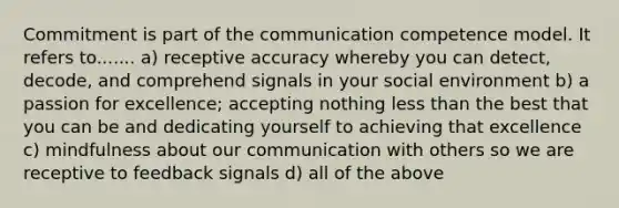 Commitment is part of the communication competence model. It refers to....... a) receptive accuracy whereby you can detect, decode, and comprehend signals in your social environment b) a passion for excellence; accepting nothing less than the best that you can be and dedicating yourself to achieving that excellence c) mindfulness about our communication with others so we are receptive to feedback signals d) all of the above