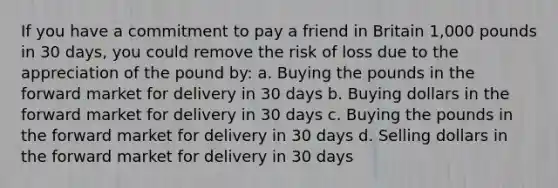 If you have a commitment to pay a friend in Britain 1,000 pounds in 30 days, you could remove the risk of loss due to the appreciation of the pound by: a. Buying the pounds in the forward market for delivery in 30 days b. Buying dollars in the forward market for delivery in 30 days c. Buying the pounds in the forward market for delivery in 30 days d. Selling dollars in the forward market for delivery in 30 days