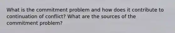 What is the commitment problem and how does it contribute to continuation of conflict? What are the sources of the commitment problem?