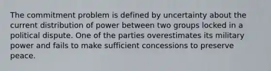 The commitment problem is defined by uncertainty about the current distribution of power between two groups locked in a political dispute. One of the parties overestimates its military power and fails to make sufficient concessions to preserve peace.