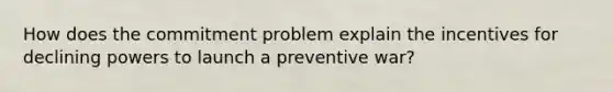 How does the commitment problem explain the incentives for declining powers to launch a preventive war?