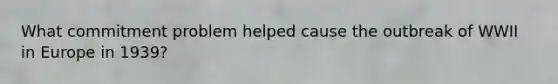 What commitment problem helped cause the outbreak of WWII in Europe in 1939?