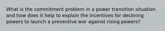 What is the commitment problem in a power transition situation and how does it help to explain the incentives for declining powers to launch a preventive war against rising powers?