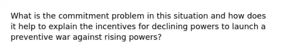 What is the commitment problem in this situation and how does it help to explain the incentives for declining powers to launch a preventive war against rising powers?