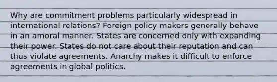 Why are commitment problems particularly widespread in international relations? Foreign policy makers generally behave in an amoral manner. States are concerned only with expanding their power. States do not care about their reputation and can thus violate agreements. Anarchy makes it difficult to enforce agreements in global politics.