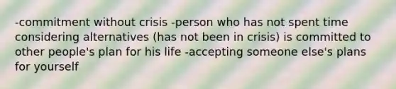 -commitment without crisis -person who has not spent time considering alternatives (has not been in crisis) is committed to other people's plan for his life -accepting someone else's plans for yourself