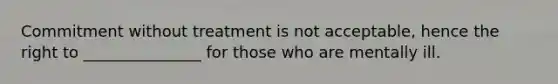 Commitment without treatment is not acceptable, hence the right to _______________ for those who are mentally ill.