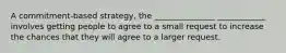 A commitment-based strategy, the _______________ ____________ involves getting people to agree to a small request to increase the chances that they will agree to a larger request.