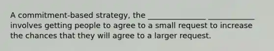 A commitment-based strategy, the _______________ ____________ involves getting people to agree to a small request to increase the chances that they will agree to a larger request.