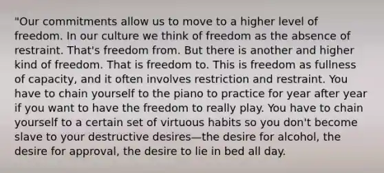 "Our commitments allow us to move to a higher level of freedom. In our culture we think of freedom as the absence of restraint. That's freedom from. But there is another and higher kind of freedom. That is freedom to. This is freedom as fullness of capacity, and it often involves restriction and restraint. You have to chain yourself to the piano to practice for year after year if you want to have the freedom to really play. You have to chain yourself to a certain set of virtuous habits so you don't become slave to your destructive desires—the desire for alcohol, the desire for approval, the desire to lie in bed all day.