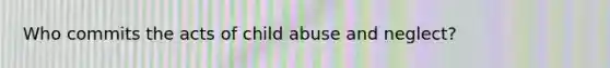 Who commits the acts of child abuse and neglect?