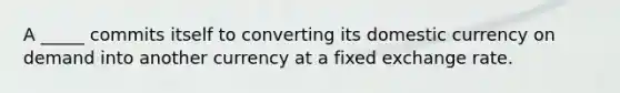 A _____ commits itself to converting its domestic currency on demand into another currency at a fixed exchange rate.