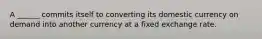 A ______ commits itself to converting its domestic currency on demand into another currency at a fixed exchange rate.