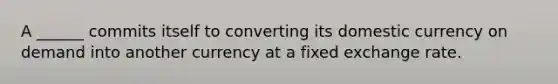 A ______ commits itself to converting its domestic currency on demand into another currency at a fixed exchange rate.