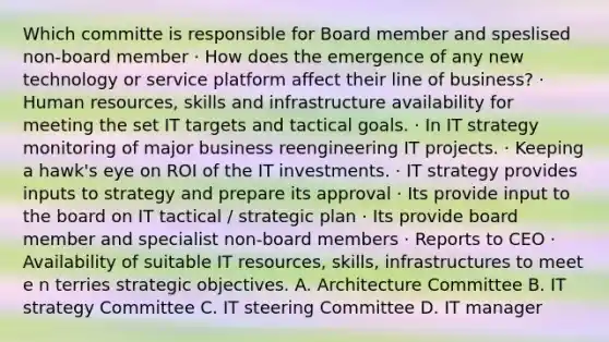 Which committe is responsible for Board member and speslised non-board member · How does the emergence of any new technology or service platform affect their line of business? · Human resources, skills and infrastructure availability for meeting the set IT targets and tactical goals. · In IT strategy monitoring of major business reengineering IT projects. · Keeping a hawk's eye on ROI of the IT investments. · IT strategy provides inputs to strategy and prepare its approval · Its provide input to the board on IT tactical / strategic plan · Its provide board member and specialist non-board members · Reports to CEO · Availability of suitable IT resources, skills, infrastructures to meet e n terries strategic objectives. A. Architecture Committee B. IT strategy Committee C. IT steering Committee D. IT manager