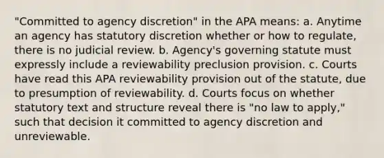 "Committed to agency discretion" in the APA means: a. Anytime an agency has statutory discretion whether or how to regulate, there is no judicial review. b. Agency's governing statute must expressly include a reviewability preclusion provision. c. Courts have read this APA reviewability provision out of the statute, due to presumption of reviewability. d. Courts focus on whether statutory text and structure reveal there is "no law to apply," such that decision it committed to agency discretion and unreviewable.