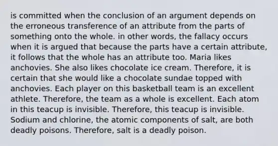 is committed when the conclusion of an argument depends on the erroneous transference of an attribute from the parts of something onto the whole. in other words, the fallacy occurs when it is argued that because the parts have a certain attribute, it follows that the whole has an attribute too. Maria likes anchovies. She also likes chocolate ice cream. Therefore, it is certain that she would like a chocolate sundae topped with anchovies. Each player on this basketball team is an excellent athlete. Therefore, the team as a whole is excellent. Each atom in this teacup is invisible. Therefore, this teacup is invisible. Sodium and chlorine, the atomic components of salt, are both deadly poisons. Therefore, salt is a deadly poison.