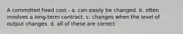 A committed fixed cost - a. can easily be changed. b. often involves a long-term contract. c. changes when the level of output changes. d. all of these are correct