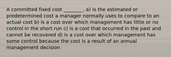 A committed fixed cost ________. a) is the estimated or predetermined cost a manager normally uses to compare to an actual cost b) is a cost over which management has little or no control in the short run c) is a cost that occurred in the past and cannot be recovered d) is a cost over which management has some control because the cost is a result of an annual management decision