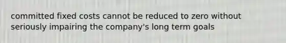 committed fixed costs cannot be reduced to zero without seriously impairing the company's long term goals