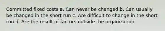 Committed fixed costs a. Can never be changed b. Can usually be changed in the short run c. Are difficult to change in the short run d. Are the result of factors outside the organization