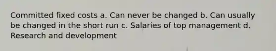 Committed fixed costs a. Can never be changed b. Can usually be changed in the short run c. Salaries of top management d. Research and development