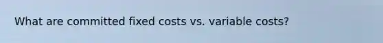 What are committed fixed costs vs. variable costs?