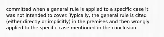 committed when a general rule is applied to a specific case it was not intended to cover. Typically, the general rule is cited (either directly or implicitly) in the premises and then wrongly applied to the specific case mentioned in the conclusion.