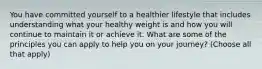 You have committed yourself to a healthier lifestyle that includes understanding what your healthy weight is and how you will continue to maintain it or achieve it. What are some of the principles you can apply to help you on your journey? (Choose all that apply)