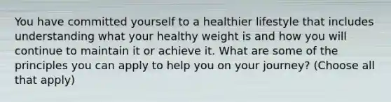 You have committed yourself to a healthier lifestyle that includes understanding what your healthy weight is and how you will continue to maintain it or achieve it. What are some of the principles you can apply to help you on your journey? (Choose all that apply)