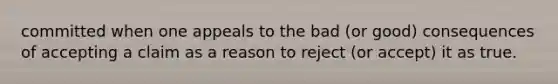 committed when one appeals to the bad (or good) consequences of accepting a claim as a reason to reject (or accept) it as true.