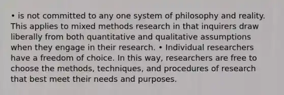 • is not committed to any one system of philosophy and reality. This applies to mixed methods research in that inquirers draw liberally from both quantitative and qualitative assumptions when they engage in their research. • Individual researchers have a freedom of choice. In this way, researchers are free to choose the methods, techniques, and procedures of research that best meet their needs and purposes.