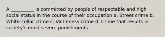 A __________ is committed by people of respectable and high social status in the course of their occupation a. Street crime b. White-collar crime c. Victimless crime d. Crime that results in society's most severe punishments