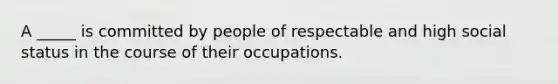 A _____ is committed by people of respectable and high social status in the course of their occupations.