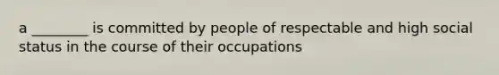 a ________ is committed by people of respectable and high social status in the course of their occupations