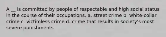 A __ is committed by people of respectable and high social status in the course of their occupations. a. street crime b. white-collar crime c. victimless crime d. crime that results in society's most severe punishments