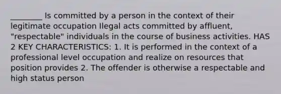 ________ Is committed by a person in the context of their legitimate occupation Ilegal acts committed by affluent, "respectable" individuals in the course of business activities. HAS 2 KEY CHARACTERISTICS: 1. It is performed in the context of a professional level occupation and realize on resources that position provides 2. The offender is otherwise a respectable and high status person