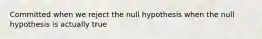 Committed when we reject the null hypothesis when the null hypothesis is actually true