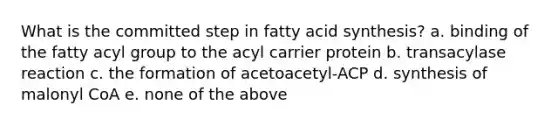 What is the committed step in fatty acid synthesis? a. binding of the fatty acyl group to the acyl carrier protein b. transacylase reaction c. the formation of acetoacetyl-ACP d. synthesis of malonyl CoA e. none of the above