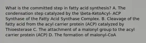 What is the committed step in fatty acid synthesis? A. The condensation step catalyzed by the beta-KetoAcyl- ACP Synthase of the Fatty Acid Synthase Complex. B. Cleavage of the fatty acid from the acyl carrier protein (ACP) catalyzed by Thioesterase C. The attachment of a malonyl group to the acyl carrier protein (ACP) D. The formation of malonyl-CoA