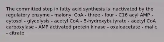 The committed step in fatty acid synthesis is inactivated by the regulatory enzyme - malonyl CoA - three - four - C16 acyl AMP - cytosol - glycolysis - acetyl CoA - B-hydroxybutyrate - acetyl CoA carboxylase - AMP activated protein kinase - oxaloacetate - malic - citrate