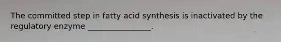 The committed step in fatty acid synthesis is inactivated by the regulatory enzyme ________________.