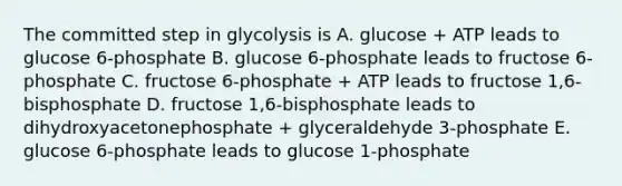 The committed step in glycolysis is A. glucose + ATP leads to glucose 6-phosphate B. glucose 6-phosphate leads to fructose 6-phosphate C. fructose 6-phosphate + ATP leads to fructose 1,6-bisphosphate D. fructose 1,6-bisphosphate leads to dihydroxyacetonephosphate + glyceraldehyde 3-phosphate E. glucose 6-phosphate leads to glucose 1-phosphate