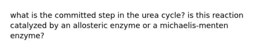 what is the committed step in the urea cycle? is this reaction catalyzed by an allosteric enzyme or a michaelis-menten enzyme?