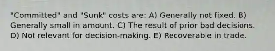 "Committed" and "Sunk" costs are: A) Generally not fixed. B) Generally small in amount. C) The result of prior bad decisions. D) Not relevant for decision-making. E) Recoverable in trade.