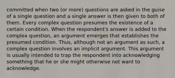 committed when two (or more) questions are asked in the guise of a single question and a single answer is then given to both of them. Every complex question presumes the existence of a certain condition. When the respondent's answer is added to the complex question, an argument emerges that establishes the presumed condition. Thus, although not an argument as such, a complex question involves an implicit argument. This argument is usually intended to trap the respondent into acknowledging something that he or she might otherwise not want to acknowledge.