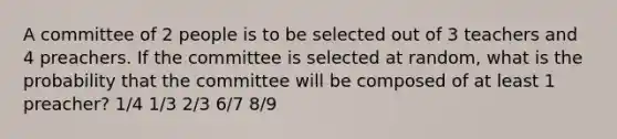 A committee of 2 people is to be selected out of 3 teachers and 4 preachers. If the committee is selected at random, what is the probability that the committee will be composed of at least 1 preacher? 1/4 1/3 2/3 6/7 8/9