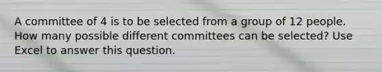 A committee of 4 is to be selected from a group of 12 people. How many possible different committees can be selected? Use Excel to answer this question.